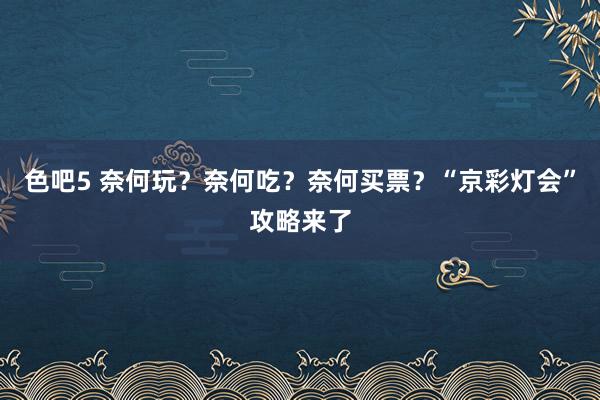 色吧5 奈何玩？奈何吃？奈何买票？“京彩灯会”攻略来了