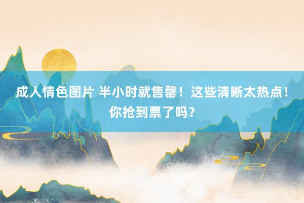 成人情色图片 半小时就售罄！这些清晰太热点！你抢到票了吗？