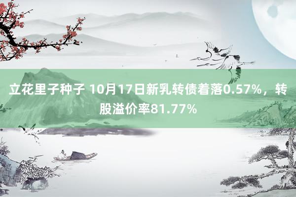 立花里子种子 10月17日新乳转债着落0.57%，转股溢价率81.77%