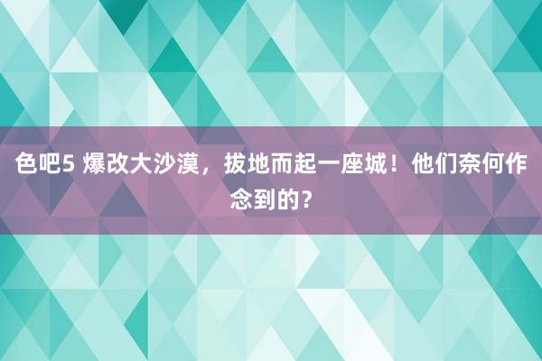 色吧5 爆改大沙漠，拔地而起一座城！他们奈何作念到的？