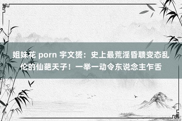 姐妹花porn 宇文赟：史上最荒淫昏聩变态乱伦的仙葩天子！一举一动令东  