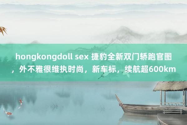 hongkongdoll sex 捷豹全新双门轿跑官图，外不雅很维执时尚，新车标，续航超600km