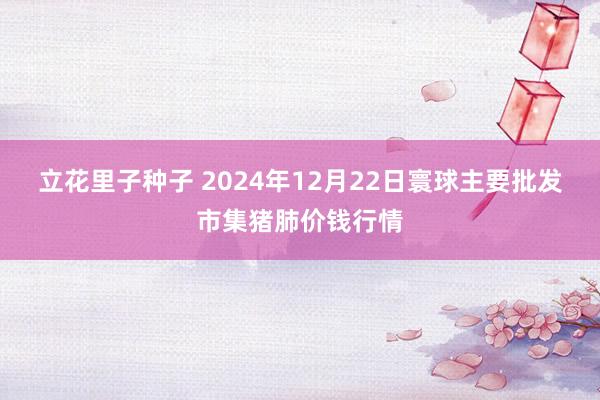 立花里子种子 2024年12月22日寰球主要批发市集猪肺价钱行情