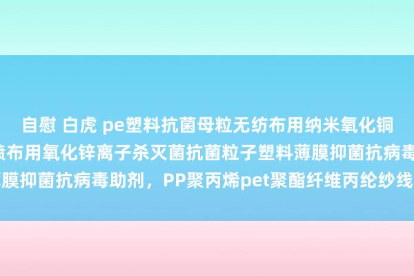 自慰 白虎 pe塑料抗菌母粒无纺布用纳米氧化铜母粒银离子，纺粘/熔喷布用氧化锌离子杀灭菌抗菌粒子塑料薄膜抑菌抗病毒助剂，PP聚丙烯pet聚酯纤维丙纶纱线纺丝拉丝级