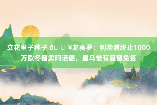 立花里子种子 💥龙赛罗：利物浦终止1000万欧冬窗卖阿诺德，皇马惟有夏窗免签