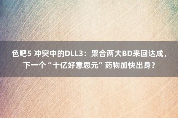 色吧5 冲突中的DLL3：聚合两大BD来回达成，下一个“十亿好意思元”药物加快出身？