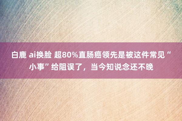 白鹿 ai换脸 超80%直肠癌领先是被这件常见“小事”给阻误了，当今知说念还不晚