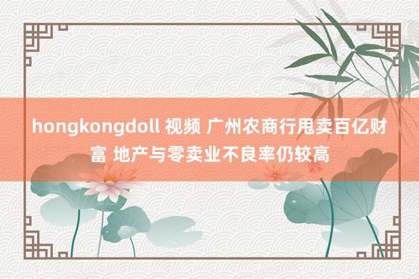 hongkongdoll 视频 广州农商行甩卖百亿财富 地产与零卖业不良率仍较高