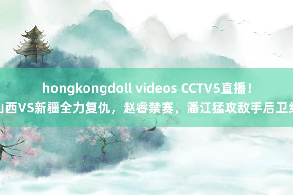 hongkongdoll videos CCTV5直播！山西VS新疆全力复仇，赵睿禁赛，潘江猛攻敌手后卫线