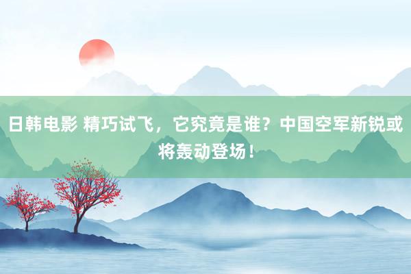 日韩电影 精巧试飞，它究竟是谁？中国空军新锐或将轰动登场！