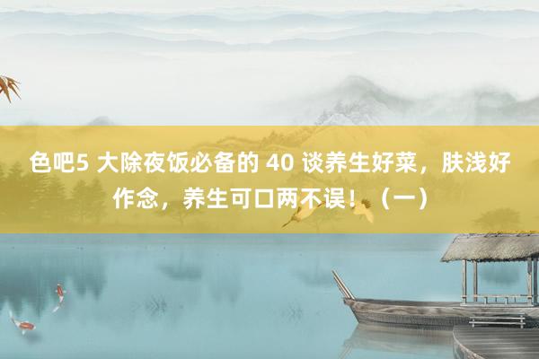 色吧5 大除夜饭必备的 40 谈养生好菜，肤浅好作念，养生可口两不误！（一）