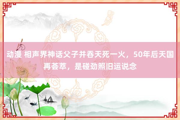 动漫 相声界神话父子并吞天死一火，50年后天国再荟萃，是碰劲照旧运说念