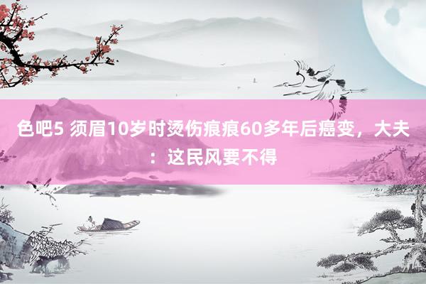 色吧5 须眉10岁时烫伤痕痕60多年后癌变，大夫：这民风要不得