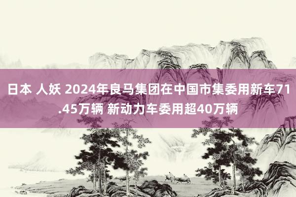 日本 人妖 2024年良马集团在中国市集委用新车71.45万辆 新动力车委用超40万辆